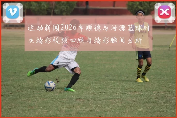 运动新闻2026年顺德与河源篮球对决精彩视频回顾与精彩瞬间分析