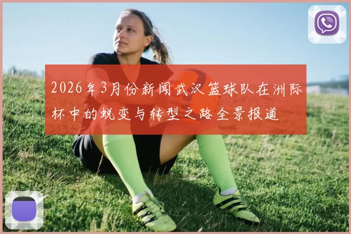 2026年3月份新闻武汉篮球队在洲际杯中的蜕变与转型之路全景报道