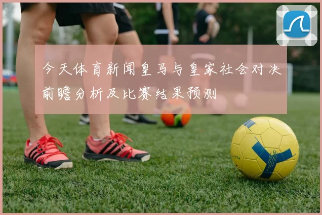 今天体育新闻皇马与皇家社会对决前瞻分析及比赛结果预测