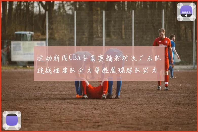 运动新闻CBA季前赛精彩对决广东队迎战福建队全力争胜展现球队实力